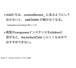 • childたちは、contentElement_ に並ぶようにして
     おかないと、 addChildAt が動かなくなる。
     （child.getElement()のsiblingに挿入してる）



   • 異質のcomponentインスタンスをchildrenに
     混ぜると、this.forEachChild しにくくなるので
     おすすめできない。



Slider を、Scroller のchild にできない理由。
 