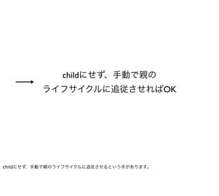 childにせず、手動で親の
         ライフサイクルに追従させればOK




childにせず、手動で親のライフサイクルに追従させるという手があります。
 