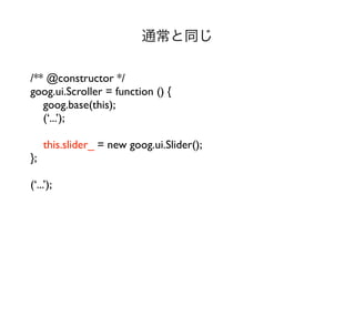 通常と同じ

/** @constructor */
goog.ui.Scroller = function () {
   goog.base(this);
   (‘...’);

     this.slider_ = new goog.ui.Slider();
};

(‘...’);
 