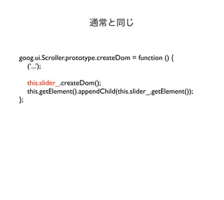 通常と同じ


goog.ui.Scroller.prototype.createDom = function () {
  (‘...’);

     this.slider_.createDom();
     this.getElement().appendChild(this.slider_.getElement());
};
 