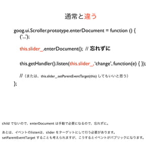 通常と違う

    goog.ui.Scroller.prototype.enterDocument = function () {
      (‘...’);

         this.slider_.enterDocument(); // 忘れずに

         this.getHandler().listen(this.slider_, ‘change’, function(e) { });

         //（または、this.slider_.setParentEventTarget(this) してもいいと思う）
    };




child でないので、enterDocument は手動で必要になるので、忘れずに。

あとは、イベントのlistenは、slider をターゲットにして行う必要があります。
setParentEventTarget することも考えられますが、こうするとイベントがパブリックになります。
 