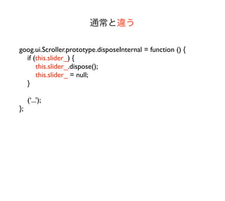 通常と違う

goog.ui.Scroller.prototype.disposeInternal = function () {
  if (this.slider_) {
      this.slider_.dispose();
      this.slider_ = null;
  }

     (‘...’);
};
 