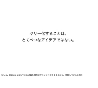 ツリー化することは、
             とくべつなアイデアではない。




むしろ、Closure LibraryにはaddChildなどのメソッドがあることから、奨励していると思う
 
