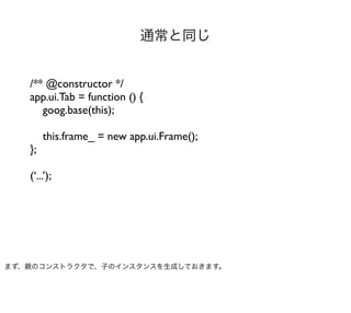 通常と同じ


   /** @constructor */
   app.ui.Tab = function () {
      goog.base(this);

        this.frame_ = new app.ui.Frame();
   };

   (‘...’);




まず、親のコンストラクタで、子のインスタンスを生成しておきます。
 