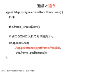 通常と違う
  app.ui.Tab.prototype.createDom = function () {
       (‘...’);


       this.frame_.createDom();


       // 別のDOMに入れても問題ない。

       dh.appendChild(
                  App.getInstance().getFrameWrapEl(),
                  this.frame_.getElement());
  };



次に、親のcreateDom内で、子も一緒に
 