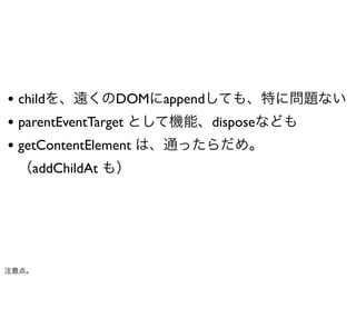 • childを、遠くのDOMにappendしても、特に問題ない
• parentEventTarget として機能、disposeなども
• getContentElement は、通ったらだめ。
 （addChildAt も）




注意点。
 