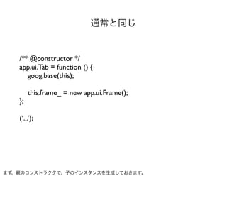 通常と同じ


   /** @constructor */
   app.ui.Tab = function () {
      goog.base(this);

        this.frame_ = new app.ui.Frame();
   };

   (‘...’);




まず、親のコンストラクタで、子のインスタンスを生成しておきます。
 