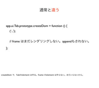 通常と違う


   app.ui.Tab.prototype.createDom = function () {
        (‘...’);


        // frame はまだレンダリングしない。appendもされない。

   };




createDom で、Tabのelement は作る。frame のelement は作らない。まだいらないから。
 