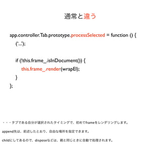 通常と違う

  app.controller.Tab.prototype.processSelected = function () {
       (‘...’);


       if (!this.frame_.isInDocument()) {
           this.frame_.render(wrapEl);
       }
  };




・・・タブである自分が選択されたタイミングで、初めてframeをレンダリングします。

append先は、前述したとおり、自由な場所を指定できます。

childにしてあるので、disposeなどは、親と同じときに自動で処理されます。
 