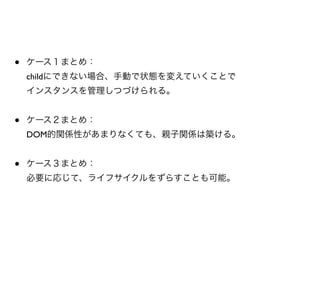 •   ケース１まとめ：
    childにできない場合、手動で状態を変えていくことで
    インスタンスを管理しつづけられる。


•   ケース２まとめ：
    DOM的関係性があまりなくても、親子関係は築ける。


•   ケース３まとめ：
    必要に応じて、ライフサイクルをずらすことも可能。
 