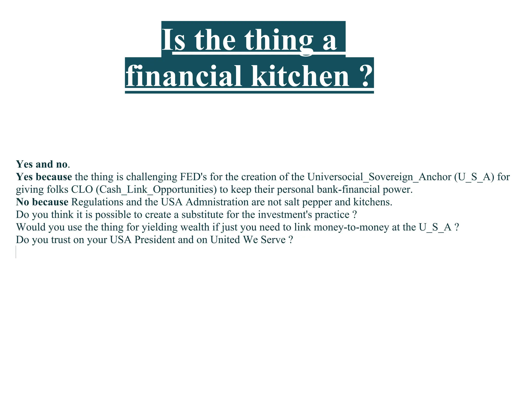 Is the thing a
                       financial kitchen ?

Yes and no.
Yes because the thing is challenging FED's for the creation of the Universocial_Sovereign_Anchor (U_S_A) for
giving folks CLO (Cash_Link_Opportunities) to keep their personal bank-financial power.
No because Regulations and the USA Admnistration are not salt pepper and kitchens.
Do you think it is possible to create a substitute for the investment's practice ?
Would you use the thing for yielding wealth if just you need to link money-to-money at the U_S_A ?
Do you trust on your USA President and on United We Serve ?
 