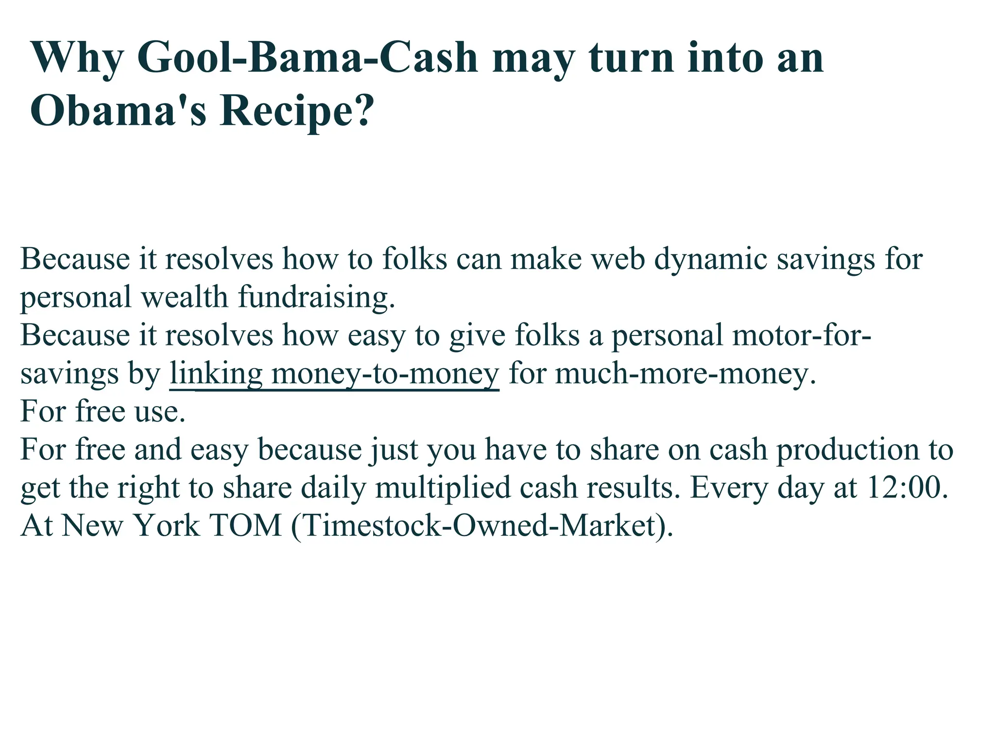 Why Gool-Bama-Cash may turn into an
Obama's Recipe?


Because it resolves how to folks can make web dynamic savings for
personal wealth fundraising.
Because it resolves how easy to give folks a personal motor-for-
savings by linking money-to-money for much-more-money.
For free use.
For free and easy because just you have to share on cash production to
get the right to share daily multiplied cash results. Every day at 12:00.
At New York TOM (Timestock-Owned-Market).
 