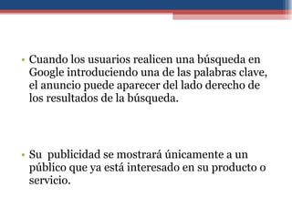 Cuando los usuarios realicen una búsqueda en Google introduciendo una de las palabras clave, el anuncio puede aparecer del lado derecho de los resultados de la búsqueda.  Su  publicidad se mostrará únicamente a un público que ya está interesado en su producto o servicio. 