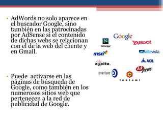 AdWords no solo aparece en el buscador Google, sino también en las patrocinadas por AdSense si el contenido de dichas webs se relacionan con el de la web del cliente y en Gmail. Puede  activarse en las páginas de búsqueda de Google, como también en los numerosos sitios web que pertenecen a la red de publicidad de Google. 