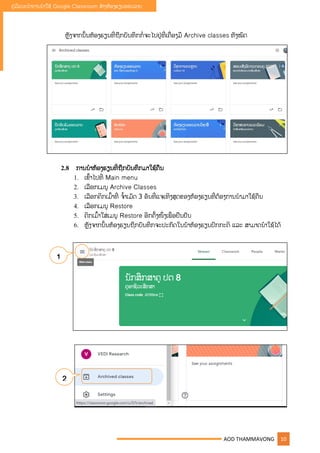 AOD THAMMAVONG 10
ຄູ່ມືແນະນໍາການນໍາໃຊ້ Google Classroom ສ້າງຫ້ອງຮຽນອອນລາຍ
ຫັງຈາກນັັ້ນຫ້ອງຮຽນທີື່ຖືກບັນທຶກກໍື່ຈະໄປຢູ່ທີື່ເຄືື່ອງມື Archive classes ທັງໝົດ
2.8 ການນໍາຫ້ອງຮຽນທີື່ຖືກບັນທຶກມາໃຊ້ຄືນ
1. ເຂົັ້າໄປທີື່ Main menu
2. ເລືອກເມນ Archive Classes
3. ເລືອກຄິກເມົັ້າທີື່ ຈໍັ້າເມັດ 3 ອັນທີື່ແຈເທິງສຸດຂອງຫ້ອງຮຽນທີື່ຕ້ອງການນໍາມາໃຊ້ຄືນ
4. ເລືອກເມນ Restore
5. ຄິກເມົັ້າໃສູ່ເມນ Restore ອີກຄັັ້ງໜຶື່ງເພືື່ື່ອຢືນຢັນ
6. ຫັງຈາກນັັ້ນຫ້ອງຮຽນຖືກບັນທຶກຈະປະກົດໃນນ້າຫ້ອງຮຽນປົກກະຕິ ແລະ ສາມາດນໍາໃຊ້ໄດ້
1
2
 