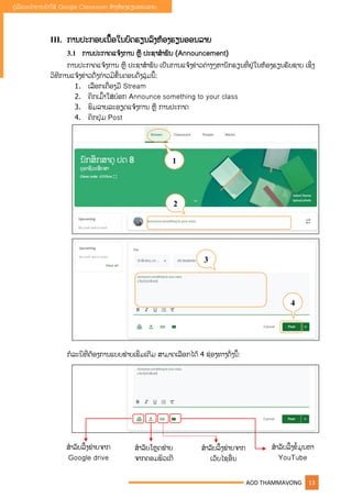 AOD THAMMAVONG 13
ຄູ່ມືແນະນໍາການນໍາໃຊ້ Google Classroom ສ້າງຫ້ອງຮຽນອອນລາຍ
III. ການປະກອບເນືັ້ອໃນບົດຮຽນລົງຫ້ອງຮຽນອອນລາຍ
3.1 ການປະກາດແຈ້ງການ ຫື ປະຊາສໍາພັນ (Announcement)
ການປະກາດແຈ້ງການ ຫື ປະຊາສໍາພັນ ເປັນການແຈ້ງຂ່າວຕ່າງໆຫານັກຮຽນທີື່ຢູ່ໃນຫ້ອງຮຽນຮັບຊາບ ເຊິື່ງ
ວິທີການແຈ້ງຂ່າວດັື່ງກ່າວມີຂັັ້ນຕອນດັື່ງລຸູ່ມນີັ້:
1. ເລືອກເຄືື່ອງມື Stream
2. ຄິກເມົັ້າໃສູ່ບ໋ອກ Announce something to your class
3. ພິມລາຍລະອຽດແຈ້ງການ ຫື ການປະກາດ
4. ຄິກປຸູ່ມ Post
ກໍລະນີທີື່ຕ້ອງການແບບຟູ່າຍເພີື່ມເຕີມ ສາມາດເລືອກໄດ້ 4 ຊ່ອງທາງດັື່ງນີັ້:
1
2
3
4
ສໍາລັບລີັ້ງຟູ່າຍຈາກ
Google drive
ສໍາລັບໂຫດຟູ່າຍ
ຈາກຄອມພິວເຕີ
ສໍາລັບລິັ້ງຟູ່າຍຈາກ
ເວັບໄຊອືື່ນ
ສໍາລັບລິັ້ງຂໍັ້ມນຫາ
YouTube
 
