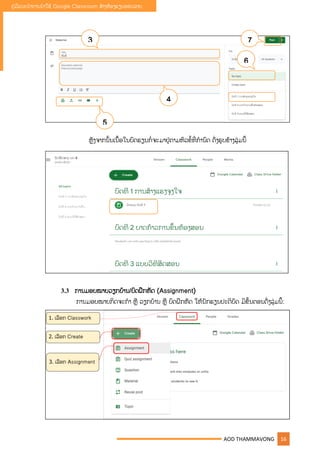 AOD THAMMAVONG 16
ຄູ່ມືແນະນໍາການນໍາໃຊ້ Google Classroom ສ້າງຫ້ອງຮຽນອອນລາຍ
ຫັງຈາກນັັ້ນເນືັ້ອໃນບົດຮຽນກໍື່ຈະມາຢູ່ຕາມຫົວຂໍັ້ທີື່ກໍານົດ ດັື່ງຮບຂ້າງລຸູ່ມນີັ້
3.3 ການມອບໝາຍວຽກບ້ານ/ບົດຝຶກຫັດ (Assignment)
ການມອບໝາຍກິດຈະກໍາ ຫື ວຽກບ້ານ ຫື ບົດຝຶກຫັດ ໃຫ້ນັກຮຽນປະຕິບັດ ມີຂັັ້ນຕອນດັື່ງລຸູ່ມນີັ້:
3
4
5
6
7
 