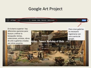 Google Art Project
En la barra superior hay
diferentes opciones para
buscar y refinar la
búsqueda: temas,
colecciones, artistas, obras
de arte o galerías creadas
por otros usuarios.
Para crear galerías
es necesario
registrarse con
una cuenta de
google.
 