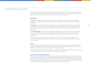 09
At their core, Hangouts are about engaging conversations among real people. As with any conversation, you need to
figure out who the participants are, and what the topics for discussion will be. You can create any type of conversation
you’d like, but here are some things to consider as you prepare for a great conversation.
Participants
1. Guest: Who will be focal point of your hangout? If you’re doing a Q&A, it helps to have a person who people
are dialing in to engage with. Is it the news editor, a politician, a celebrity, or the inventor of the latest and greatest
technology?
2. Moderator: If your guest doesn’t have much experience as a conversation facilitator, we recommend bringing
in a moderator who can carry the conversation forward. The moderator’s job is to call on other participants to get
their opinions, help the host transition from one topic to another and ensure there are no awkward pauses in the
conversation.
3. Other participants: Who are the other participants in the Hangout? Are these fans of the host, excited Google+
users, etc.? Note that this product does not allow you to invite the public to join your Hangout, e.g. have random
strangers pop into your Hangout. You will need to add your participants to a circle and invite them at the time of
the Hangout.
The max number of people who can join the Hangout is 10. As your number of participants inches towards 10,
you will need to moderate the discussion more to ensure everyone has a chance to speak and people aren’t talking
over one another.
Topics
As you prepare for your Hangout, it’s good to create a document that outlines the “run of show”. What are the topics
you will be covering, and roughly how much time will be spent on each? Do you want a Q&A session at the end? You
should communicate this to everyone in the Hangout, including the participants.
At the same time, don’t overscript your Hangout, or it will come across as inauthentic. Find the sweet spot of providing
some topical nodes to focus on, while also allowing for spontaneous conversation.
Lastly, think about magical moments
How can you create magic moments in your Hangout that will surprise and delight viewers, and make them eager to
participate in future conversations? Is it that you’re bringing together people from radically different backgrounds who
would otherwise never have a conversation together? Is it that you are allowing normal citizens to ask a celebrity what
her favorite breakfast cereal is? Is there a surprise guest who could pop in at any moment? What are the moments that
people will take away from your Hangout, and how can you optimize for these moments?
1. Define the conversation
 