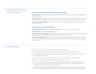 11
	 Post a reminder in the morning encouraging people to watch the Hangout.
	 Invite participants and get them into the Hangout at least 15 minutes ahead of the scheduled time.
	 Once you have invited the participants, remember to check the preview post in your stream to ensure the video
	 looks good before you go live.
	 If you want to embed the video or share the link, you must do this before you click “Start broadcast”.
	 When you’re ready to go on air, click “Start broadcast” to broadcast to the world.
	 Be sure to monitor your Hangout and ask any participants who are streaming unauthorized third-party content
	 to stop. This includes, but is not limited to, unlicensed music, pictures, and video. It is the Hangout operator’s
	 responsibility to block users misusing third-party content.
	 A warning will be given if we detect that copyrighted content is being broadcast live. Failure to stop broadcasting
	 copyrighted material will result in the live broadcast being shut down and you will lose access to Hangouts On Air.
If you decide to pre-select your participants, here are some tips:
Initial screening: Select the best responses to your initial post and click through to the profiles of these individuals to
do a quick screening.
Create a shortlist of participants from the initial screening and schedule a quick Hangout with each one to ensure their
bandwidth, audio, and lighting meet the tech requirements and to assess whether they come across well on camera.
Create 2 circles of participants: A top picks circle and a backup circle in case someone gets sick or can’t join the
Hangout last minute.
Do a Hangout dry run with all participants
Explain the run of show: helps to set their expectations and keep the conversation on the right course.
Check their tech: enough bandwidth? lighting? audio?
Remind them of Hangout etiquette: Participants should mute their mics unless the host talks to them, they should be
at their computers to join the hangout at a specified time, and leave on a specific cue.
Explain the Hangout policies: Be sure to tell your participants that they cannot stream content that they don’t own
or have a license to during the Hangout. Also, remind participants what kind of conduct, language, etc., is appropriate
during the Hangout.
4.	Selecting and testing
	 with participants
5. Hangout Day
 