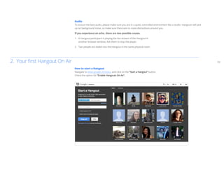 03
Audio
To ensure the best audio, please make sure you are in a quiet, controlled environment like a studio. Hangouts will pick
up on background noise, so make sure there are no noise distractions around you.
If you experience an echo, there are two possible causes.
1.	 A Hangout participant is playing the live stream of the Hangout in
	 another browser window. Ask them to stop the player.
2.	 Two people are dialed into the Hangout in the same physical room.
How to start a Hangout
Navigate to www.google.com/plus and click on the “Start a Hangout” button.
Check the option for “Enable Hangouts On Air”.
2. Your first Hangout On Air
 