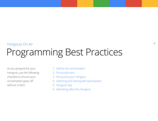 08
Hangouts On Air
1.	 Define the conversation
2.	 Pre-production
3.	 Announce your Hangout
4.	 Selecting and testing with participants
5.	 Hangout Day
6.	 Marketing after the Hangout
As you prepare for your
Hangout, use the following
checklist to ensure your
conversation goes off
without a hitch.
Programming Best Practices
 