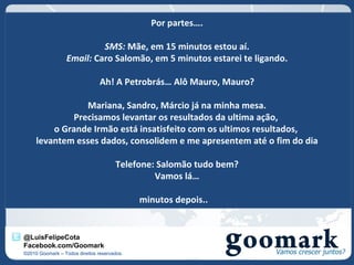 Por partes….

                           SMS: Mãe, em 15 minutos estou aí.
                  Email: Caro Salomão, em 5 minutos estarei te ligando.

                                Ah! A Petrobrás… Alô Mauro, Mauro?

                 Mariana, Sandro, Márcio já na minha mesa.
             Precisamos levantar os resultados da ultima ação,
         o Grande Irmão está insatisfeito com os ultimos resultados,
     levantem esses dados, consolidem e me apresentem até o fim do dia

                                      Telefone: Salomão tudo bem?
                                               Vamos lá…

                                             minutos depois..


@LuisFelipeCota
Facebook.com/Goomark
©2010 Goomark – Todos direitos reservados.
 
