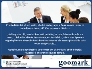Pronto Mãe, foi só um susto, não foi nada graças a Deus, vamos tomar os
             remédios certinho, ok? Vou para o escritório…..

  já são quase 17h, mas o clima está perfeito, os relatórios estão sobre a
 mesa, o Salomão, cliente importante, está satisfeito, a Mariana ligou e a
negociação com a Petrobrás está em andamento, ela estava preparada para
                           tocar a negociação…

    Outlook, cheio novamente, vou tomar um ultimo café, abrir o firefox,
                   revigorar e encarar o segundo tempo.


 @LuisFelipeCota
 Facebook.com/Goomark
 ©2010 Goomark – Todos direitos reservados.
 