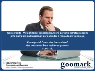 Não acredito! Meu principal concorrente, fecha parceria estratégica (com
   uma outra big multinacional) para atender o mercado de franquias.

                               Como pode? Como eles fizeram isso?
                              Mas nós somos bem melhores que eles.
                                           FDPs!!!!!




@LuisFelipeCota
Facebook.com/Goomark
©2010 Goomark – Todos direitos reservados.
 
