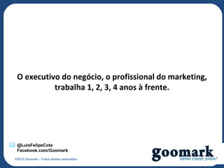 O executivo do negócio, o profissional do marketing,
           trabalha 1, 2, 3, 4 anos à frente.




 @LuisFelipeCota
 Facebook.com/Goomark
©2010 Goomark – Todos direitos reservados.
 