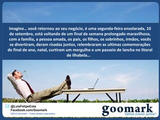 Imagine… você retornou ao seu negócio, é uma segunda-feira ensolarada, 10
 de setembro, está voltando de um final de semana prolongado maravilhoso,
 com a família, a pessoa amada, os país, os filhos, os sobrinhos, irmãos, vocês
 se divertiram, deram risadas juntos, relembraram as ultimas comemorações
de final de ano, natal, curtiram um mergulho e um passeio de lancha no litoral
                                 de Ilhabela…




 @LuisFelipeCota
 Facebook.com/Goomark
 ©2010 Goomark – Todos direitos reservados.
 