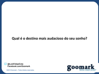Qual é o destino mais audacioso do seu sonho?




 @LuisFelipeCota
 Facebook.com/Goomark
©2010 Goomark – Todos direitos reservados.
 