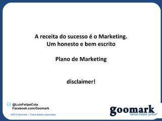 A receita do sucesso é o Marketing.
                          Um honesto e bem escrito

                                         Plano de Marketing


                                             disclaimer!


 @LuisFelipeCota
 Facebook.com/Goomark
©2010 Goomark – Todos direitos reservados.
 