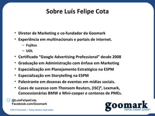 Sobre Luís Felipe Cota


   • Diretor de Marketing e co-fundador da Goomark
   • Experiência em multinacionais e portais de internet.
           – Fujitsu
           – UOL
   •   Certificado “Google Advertising Professional” desde 2008
   •   Graduação em Administração com ênfase em Marketing
   •   Especialização em Planejamento Estratégico na ESPM
   •   Especialização em Storytelling na ESPM
   •   Palestrante em dezenas de eventos em mídias sociais.
   •   Cases de sucesso com Thonsom Reuters, (ISC)², Lexmark,
       Concessionárias BMW e Mini-cooper e centenas de PMEs.
 @LuisFelipeCota
 Facebook.com/Goomark
©2010 Goomark – Todos direitos reservados.
 
