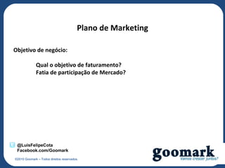 Plano de Marketing

Objetivo de negócio:

             Qual o objetivo de faturamento?
             Fatia de participação de Mercado?




 @LuisFelipeCota
 Facebook.com/Goomark
©2010 Goomark – Todos direitos reservados.
 