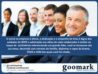 O astral na empresa é ótimo, a dedicação e o empenho do time é digno dos
 soldados do BOPE a admiração nos olhos de cada colaborador é similar ao
toque de continência referenciando um grande líder, você se locomove até
  sua mesa, decorada com retratos da família, diplomas e capas da Exame,
                  PEGN e HSM das quais você foi citado,



@LuisFelipeCota
Facebook.com/Goomark
©2010 Goomark – Todos direitos reservados.
 