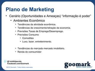 Plano de Marketing
• Cenário (Oportunidades e Ameaças) “informação é poder”
   • Ambientes Econômico
             •   Tendências da atividade econômica.
             •   Tendências de crescimento/retração da economia.
             •   Previsões Taxas de Emprego/Desemprego.
             •   Previsões Consumo
                   • Comodites
                   • Luxo, lazer, entretenimento.

             • Tendências do mercado mercado imobiliário.
             • Renda do comsumidor


 @ luisfelipecota
 Facebook.com/Goomark
©2010 Goomark – Todos direitos reservados.
 