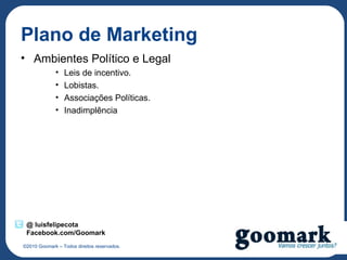 Plano de Marketing
• Ambientes Político e Legal
             •   Leis de incentivo.
             •   Lobistas.
             •   Associações Políticas.
             •   Inadimplência




 @ luisfelipecota
 Facebook.com/Goomark
©2010 Goomark – Todos direitos reservados.
 