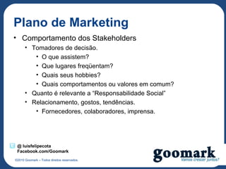 Plano de Marketing
• Comportamento dos Stakeholders
      • Tomadores de decisão.
         • O que assistem?
         • Que lugares freqüentam?
         • Quais seus hobbies?
         • Quais comportamentos ou valores em comum?
      • Quanto é relevante a “Responsabilidade Social”
      • Relacionamento, gostos, tendências.
         • Fornecedores, colaboradores, imprensa.




 @ luisfelipecota
 Facebook.com/Goomark
©2010 Goomark – Todos direitos reservados.
 