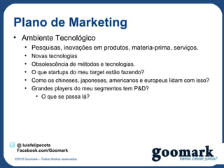 Plano de Marketing
• Ambiente Tecnológico
      • Pesquisas, inovações em produtos, materia-prima, serviços.
      •    Novas tecnologias
      •    Obsolescência de métodos e tecnologias.
      •    O que startups do meu target estão fazendo?
      •    Como os chineses, japoneses, americanos e europeus lidam com isso?
      •    Grandes players do meu segmentos tem P&D?
            • O que se passa lá?




 @ luisfelipecota
 Facebook.com/Goomark
©2010 Goomark – Todos direitos reservados.
 