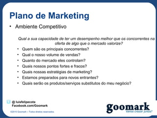 Plano de Marketing
• Ambiente Competitivo

       Qual a sua capacidade de ter um desempenho melhor que os concorrentes na
                          oferta de algo que o mercado valorize?
      • Quem são os principais concorrentes?
      • Qual o nosso volume de vendas?
      • Quanto do mercado eles controlam?
      • Quais nossos pontos fortes e fracos?
      • Quais nossas estratégias de marketing?
      • Estamos preparados para novos entrantes?
      • Quais serão os produtos/serviços substitutos do meu negócio?



 @ luisfelipecota
 Facebook.com/Goomark
©2010 Goomark – Todos direitos reservados.
 