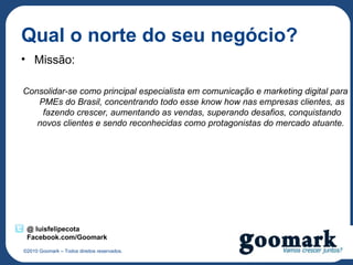 Qual o norte do seu negócio?
• Missão:

Consolidar-se como principal especialista em comunicação e marketing digital para
   PMEs do Brasil, concentrando todo esse know how nas empresas clientes, as
    fazendo crescer, aumentando as vendas, superando desafios, conquistando
   novos clientes e sendo reconhecidas como protagonistas do mercado atuante.




 @ luisfelipecota
 Facebook.com/Goomark
©2010 Goomark – Todos direitos reservados.
 