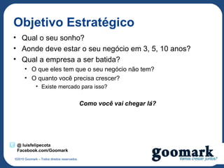 Objetivo Estratégico
• Qual o seu sonho?
• Aonde deve estar o seu negócio em 3, 5, 10 anos?
• Qual a empresa a ser batida?
      • O que eles tem que o seu negócio não tem?
      • O quanto você precisa crescer?
             • Existe mercado para isso?


                                             Como você vai chegar lá?




 @ luisfelipecota
 Facebook.com/Goomark
©2010 Goomark – Todos direitos reservados.
 