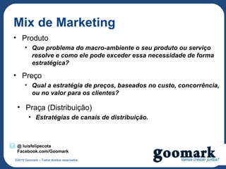 Mix de Marketing
• Produto
      • Que problema do macro-ambiente o seu produto ou serviço
        resolve e como ele pode exceder essa necessidade de forma
        estratégica?

• Preço
      • Qual a estratégia de preços, baseados no custo, concorrência,
        ou no valor para os clientes?

 • Praça (Distribuição)
        • Estratégias de canais de distribuição.



 @ luisfelipecota
 Facebook.com/Goomark
©2010 Goomark – Todos direitos reservados.
 