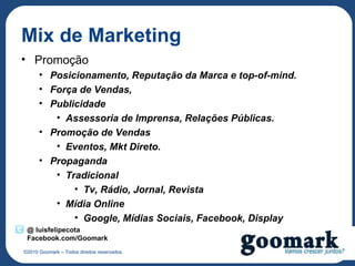 Mix de Marketing
• Promoção
      • Posicionamento, Reputação da Marca e top-of-mind.
      • Força de Vendas,
      • Publicidade
         • Assessoria de Imprensa, Relações Públicas.
      • Promoção de Vendas
         • Eventos, Mkt Direto.
      • Propaganda
         • Tradicional
             • Tv, Rádio, Jornal, Revista
         • Mídia Online
             • Google, Mídias Sociais, Facebook, Display
 @ luisfelipecota
 Facebook.com/Goomark
©2010 Goomark – Todos direitos reservados.
 