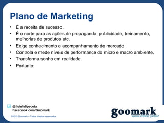 Plano de Marketing
• É a receita de sucesso.
• É o norte para as ações de propaganda, publicidade, treinamento,
  melhorias de produtos etc.
• Exige conhecimento e acompanhamento do mercado.
• Controla e mede níveis de performance do micro e macro ambiente.
• Transforma sonho em realidade.
• Portanto:




 @ luisfelipecota
 Facebook.com/Goomark
©2010 Goomark – Todos direitos reservados.
 