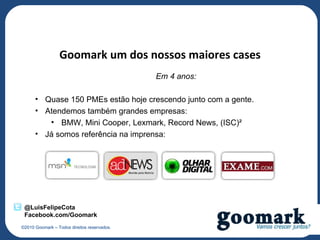 Goomark um dos nossos maiores cases
                                             Em 4 anos:

      • Quase 150 PMEs estão hoje crescendo junto com a gente.
      • Atendemos também grandes empresas:
         • BMW, Mini Cooper, Lexmark, Record News, (ISC)²
      • Já somos referência na imprensa:




 @LuisFelipeCota
 Facebook.com/Goomark
©2010 Goomark – Todos direitos reservados.
 