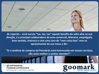 de repente… você escuta “tac, tac, tac” aquele barulho de salto alto na sua
direção, é a principal colaboradora da area comercial, Mariana, empolgada,
     bem vestida, cheirosa e com uma cara de “vem coisa boa” vem se
                       aproximando da sua mesa e diz:

“Sr o analista de compras da Petrobrás está interessado em nossos serviços,
                    não seria melhor o senhor atender?”



@LuisFelipeCota
Facebook.com/Goomark
©2010 Goomark – Todos direitos reservados.
 