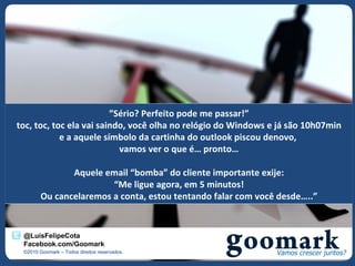 ”Sério? Perfeito pode me passar!”
toc, toc, toc ela vai saindo, você olha no relógio do Windows e já são 10h07min
            e a aquele símbolo da cartinha do outlook piscou denovo,
                           vamos ver o que é… pronto…

               Aquele email “bomba” do cliente importante exije:
                        “Me ligue agora, em 5 minutos!
        Ou cancelaremos a conta, estou tentando falar com você desde…..”


 @LuisFelipeCota
 Facebook.com/Goomark
 ©2010 Goomark – Todos direitos reservados.
 