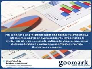 Para completar, o seu principal fornecedor, uma multinacional americana que
   está apoiando a empresa em diversas campanhas, como patrocínio de
eventos, está cobrando o relatório do resultados das ultimas ações, as metas
     não foram a batidas até o momento e o apoio $$$ pode ser cortado.
                         O celular toca, mensagem…




@LuisFelipeCota
Facebook.com/Goomark
©2010 Goomark – Todos direitos reservados.
 